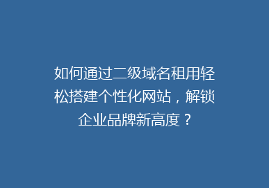 如何通过二级域名租用轻松搭建个性化网站，解锁企业品牌新高度？