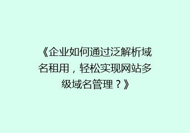 《企业如何通过泛解析域名租用，轻松实现网站多级域名管理？》