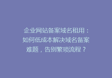 企业网站备案域名租用：如何低成本解决域名备案难题，告别繁琐流程？