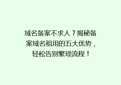 域名备案不求人？揭秘备案域名租用的五大优势，轻松告别繁琐流程！