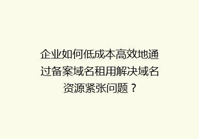 企业如何低成本高效地通过备案域名租用解决域名资源紧张问题？