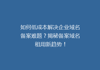 如何低成本解决企业域名备案难题？揭秘备案域名租用新趋势！
