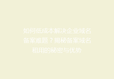 如何低成本解决企业域名备案难题？揭秘备案域名租用的秘密与优势