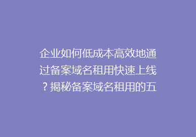 企业如何低成本高效地通过备案域名租用快速上线？揭秘备案域名租用的五大优势！