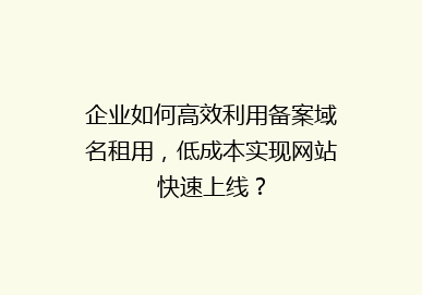 企业如何高效利用备案域名租用，低成本实现网站快速上线？