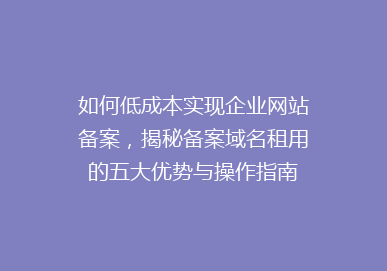 如何低成本实现企业网站备案，揭秘备案域名租用的五大优势与操作指南