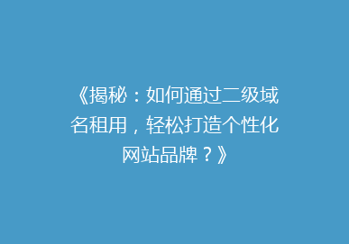 《揭秘：如何通过二级域名租用，轻松打造个性化网站品牌？》