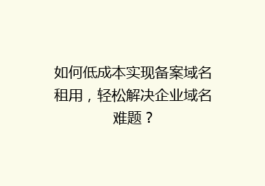 如何低成本实现备案域名租用，轻松解决企业域名难题？