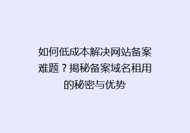 如何低成本解决网站备案难题？揭秘备案域名租用的秘密与优势