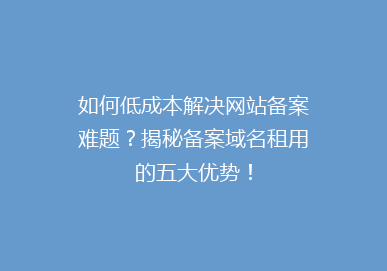 如何低成本解决网站备案难题？揭秘备案域名租用的五大优势！