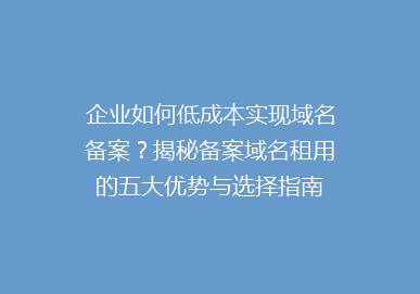 企业如何低成本实现域名备案？揭秘备案域名租用的五大优势与选择指南