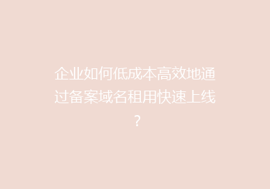 企业如何低成本高效地通过备案域名租用快速上线？