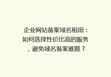 企业网站备案域名租用：如何选择性价比高的服务，避免域名备案难题？