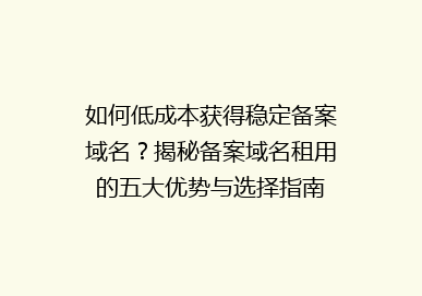 如何低成本获得稳定备案域名？揭秘备案域名租用的五大优势与选择指南