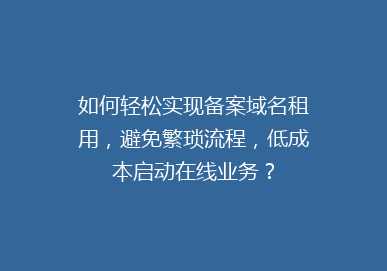 如何轻松实现备案域名租用，避免繁琐流程，低成本启动在线业务？