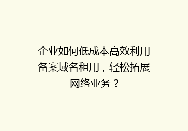 企业如何低成本高效利用备案域名租用，轻松拓展网络业务？