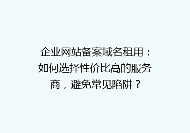 企业网站备案域名租用：如何选择性价比高的服务商，避免常见陷阱？