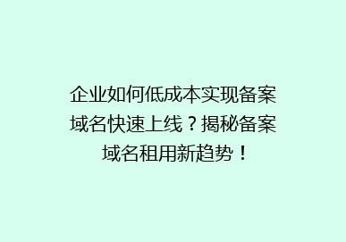 企业如何低成本实现备案域名快速上线？揭秘备案域名租用新趋势！