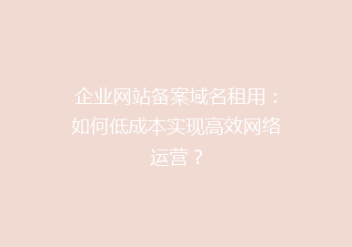 企业网站备案域名租用：如何低成本实现高效网络运营？