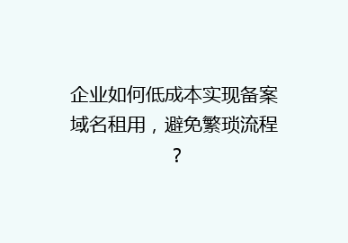 企业如何低成本实现备案域名租用，避免繁琐流程？