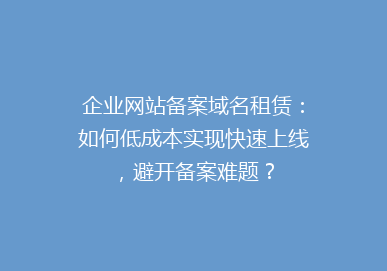 企业网站备案域名租赁：如何低成本实现快速上线，避开备案难题？