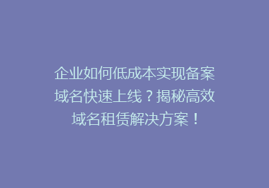 企业如何低成本实现备案域名快速上线？揭秘高效域名租赁解决方案！