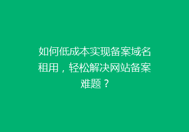 如何低成本实现备案域名租用，轻松解决网站备案难题？