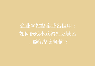 企业网站备案域名租用：如何低成本获得独立域名，避免备案烦恼？