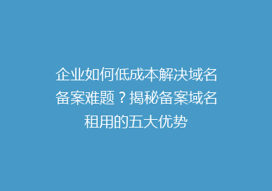 企业如何低成本解决域名备案难题？揭秘备案域名租用的五大优势