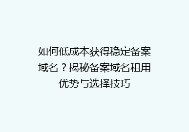 如何低成本获得稳定备案域名？揭秘备案域名租用优势与选择技巧