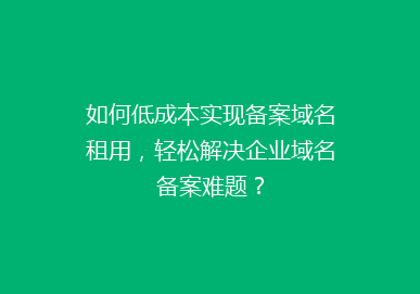 如何低成本实现备案域名租用，轻松解决企业域名备案难题？