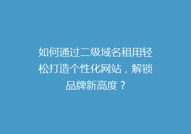 如何通过二级域名租用轻松打造个性化网站，解锁品牌新高度？