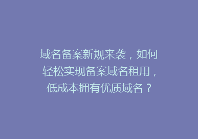 域名备案新规来袭，如何轻松实现备案域名租用，低成本拥有优质域名？
