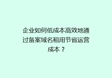 企业如何低成本高效地通过备案域名租用节省运营成本？