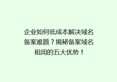 企业如何低成本解决域名备案难题？揭秘备案域名租用的五大优势！