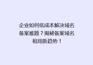 企业如何低成本解决域名备案难题？揭秘备案域名租用新趋势！