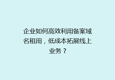 企业如何高效利用备案域名租用，低成本拓展线上业务？