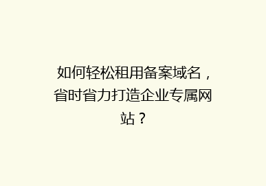 如何轻松租用备案域名，省时省力打造企业专属网站？
