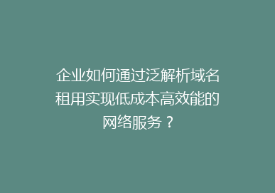 企业如何通过泛解析域名租用实现低成本高效能的网络服务？