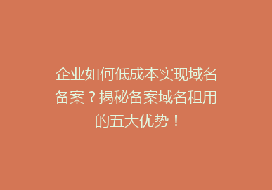 企业如何低成本实现域名备案？揭秘备案域名租用的五大优势！