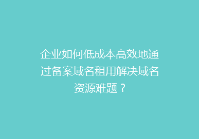 企业如何低成本高效地通过备案域名租用解决域名资源难题？
