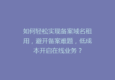 如何轻松实现备案域名租用，避开备案难题，低成本开启在线业务？