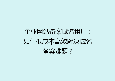 企业网站备案域名租用：如何低成本高效解决域名备案难题？