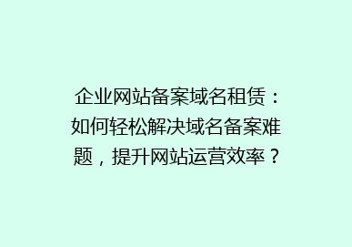 企业网站备案域名租赁：如何轻松解决域名备案难题，提升网站运营效率？
