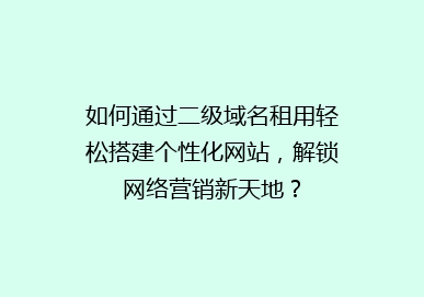 如何通过二级域名租用轻松搭建个性化网站，解锁网络营销新天地？