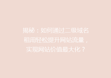 揭秘：如何通过二级域名租用轻松提升网站流量，实现网站价值最大化？