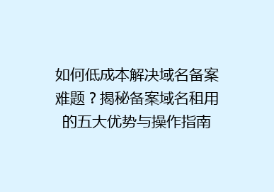 如何低成本解决域名备案难题？揭秘备案域名租用的五大优势与操作指南