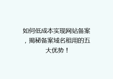 如何低成本实现网站备案，揭秘备案域名租用的五大优势！