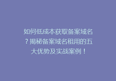 如何低成本获取备案域名？揭秘备案域名租用的五大优势及实战案例！