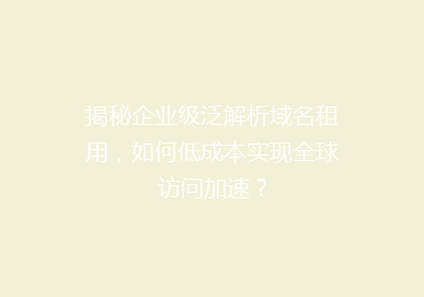 揭秘企业级泛解析域名租用，如何低成本实现全球访问加速？